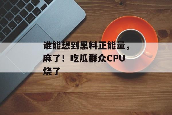 谁能想到黑料正能量，麻了！吃瓜群众CPU烧了