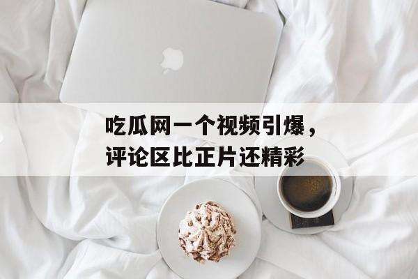 吃瓜网一个视频引爆，评论区比正片还精彩