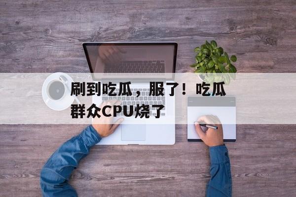 刷到吃瓜，服了！吃瓜群众CPU烧了