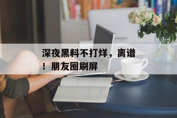 深夜黑料不打烊，离谱！朋友圈刷屏